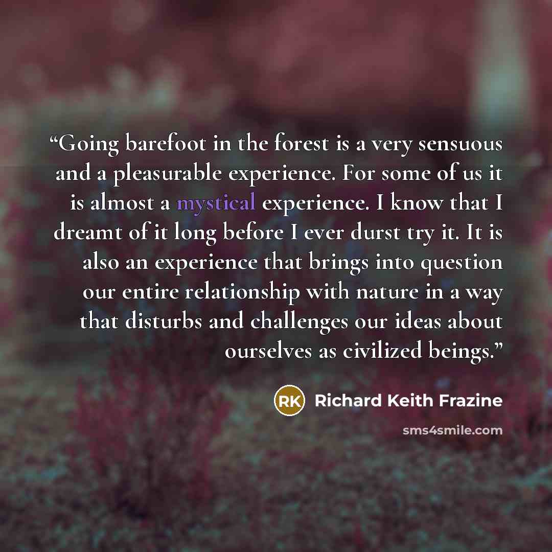 “Going barefoot in the forest is a very sensuous and a pleasurable experience. For some of us it is almost a mystical experience. I know that I dreamt of it long before I ever durst try it. It is also an experience that brings into question our entire relationship with nature in a way that disturbs…” quote by Richard Keith Frazine