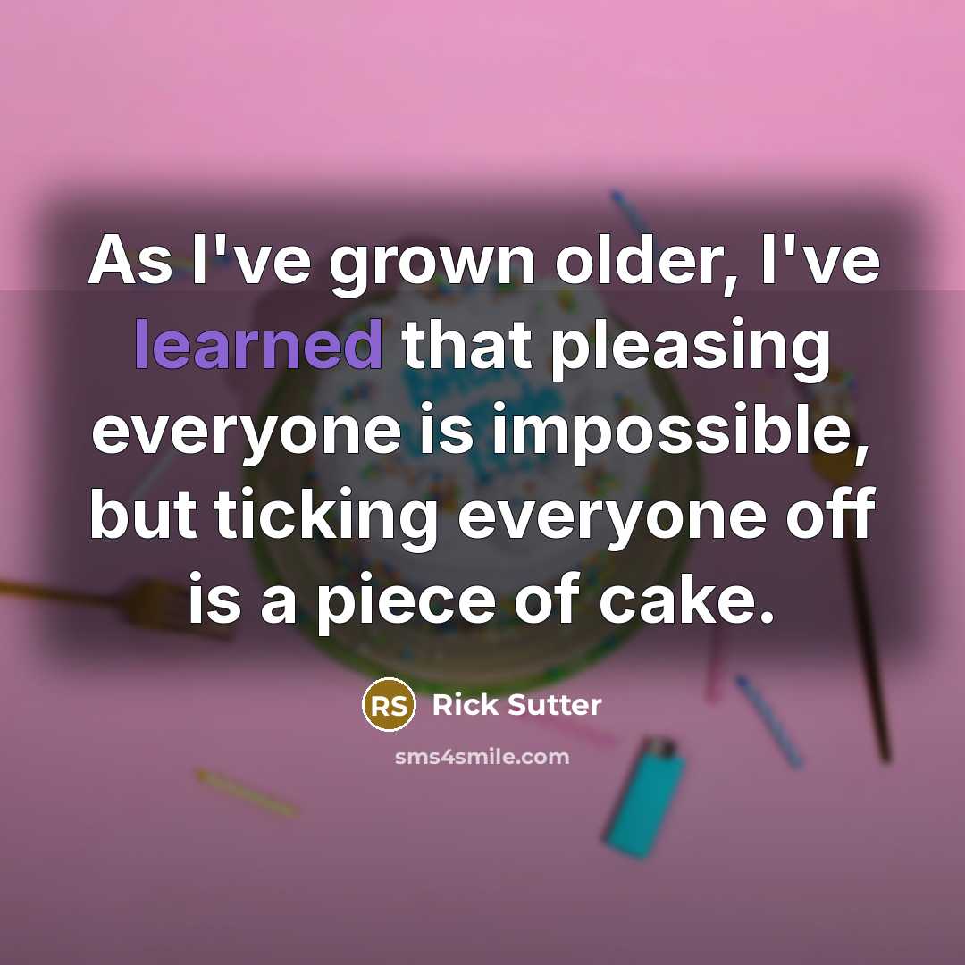 “As I've grown older, I've learned that pleasing everyone is impossible, but ticking everyone off is a piece of cake.” quote by Rick Sutter