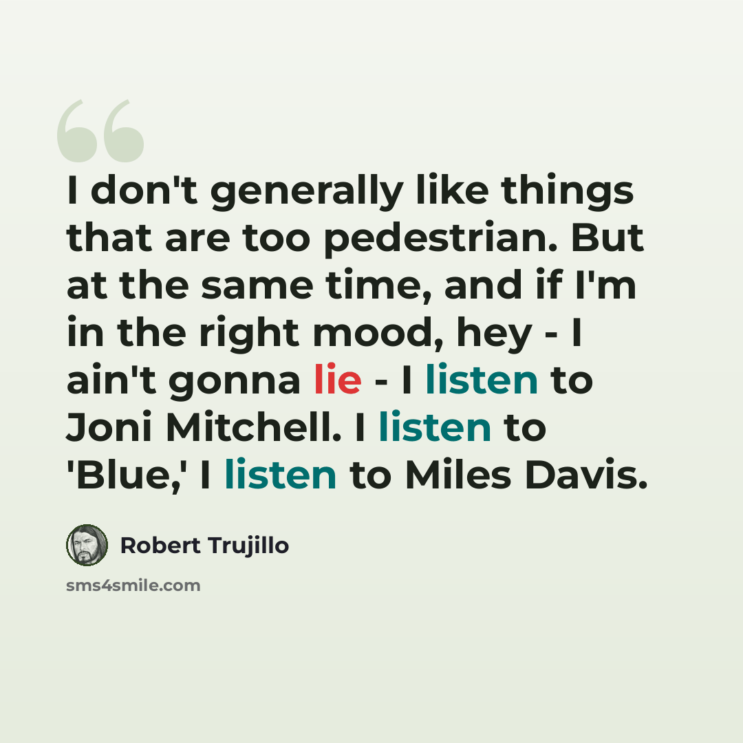 “I don't generally like things that are too pedestrian. But at the same time, and if I'm in the right mood, hey - I ain't gonna lie - I listen to Joni Mitchell. I listen to 'Blue,' I listen to Miles Davis.” quote by Robert Trujillo
