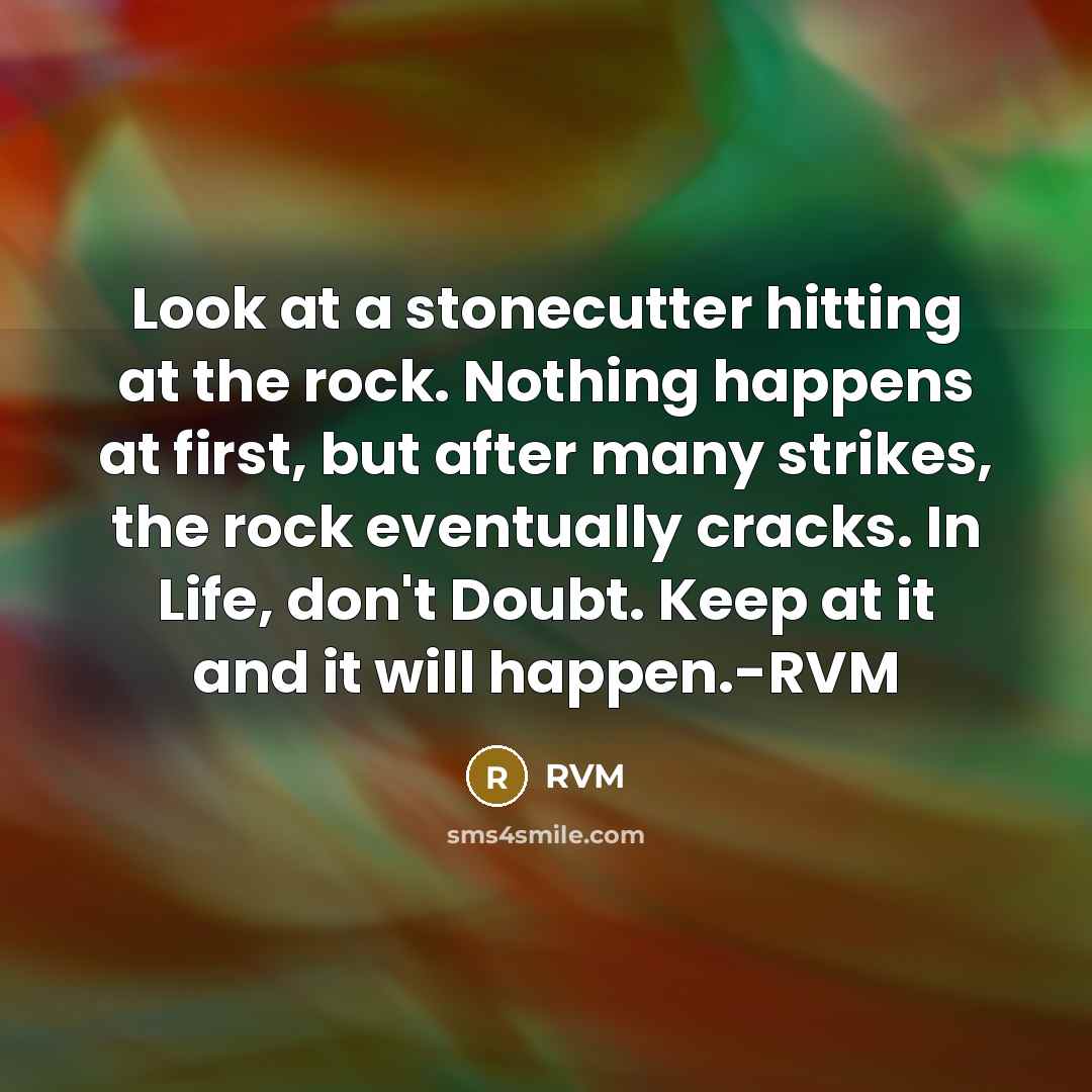 “Look at a stonecutter hitting at the rock. Nothing happens at first, but after many strikes, the rock eventually cracks. In Life, don't Doubt. Keep at it and it will happen.-RVM” quote by RVM