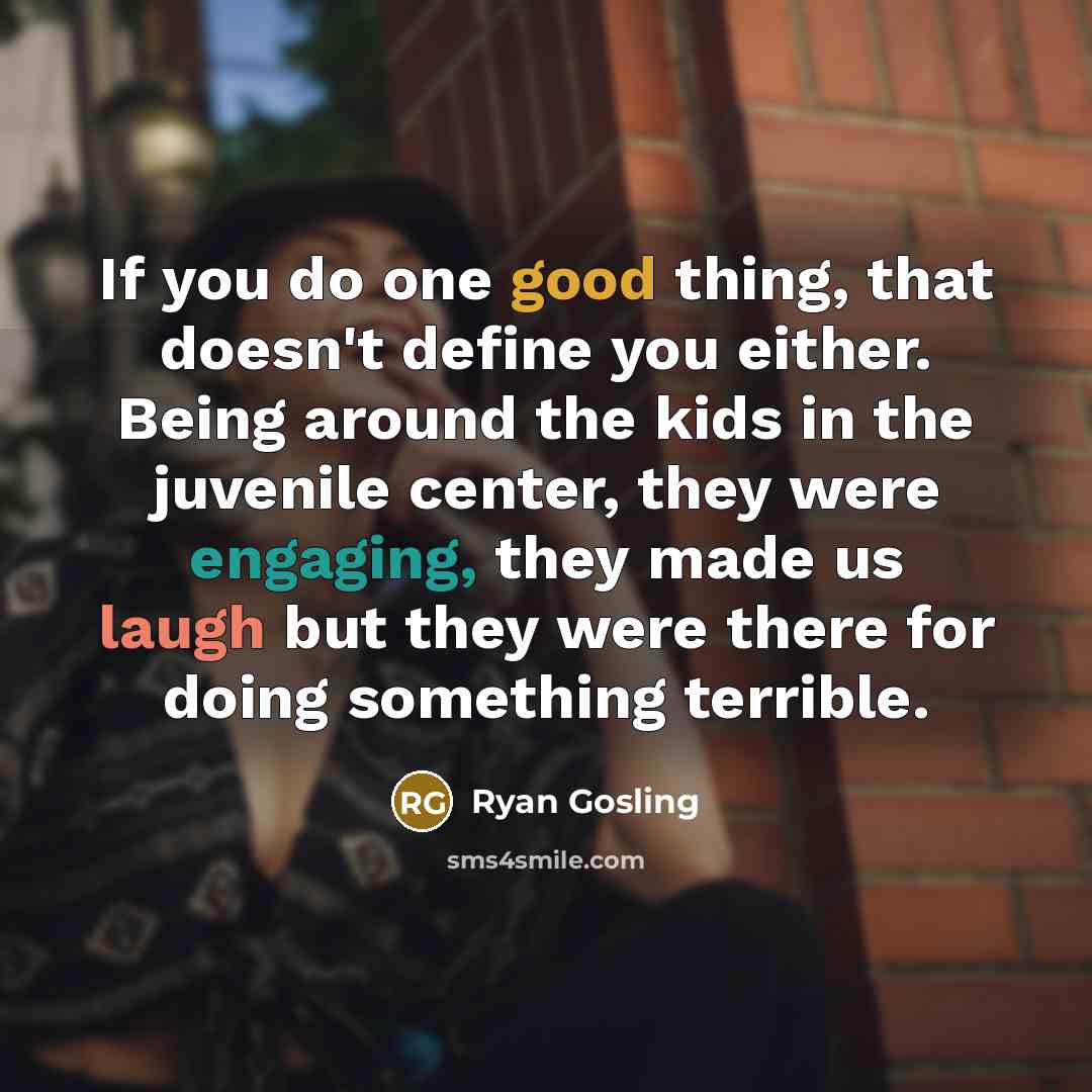 “If you do one good thing, that doesn't define you either. Being around the kids in the juvenile center, they were engaging, they made us laugh but they were there for doing something terrible.” quote by Ryan Gosling