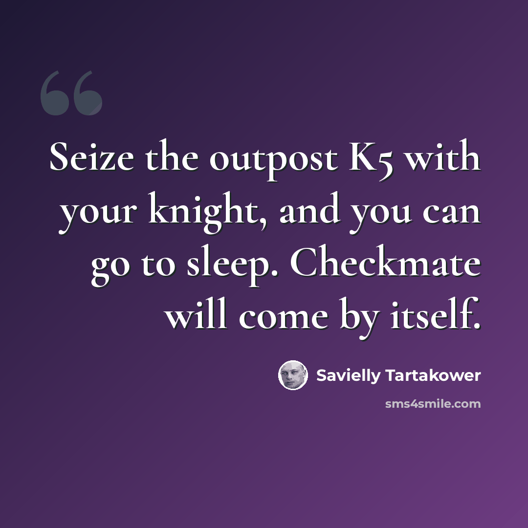 “Seize the outpost K5 with your knight, and you can go to sleep. Checkmate will come by itself.” quote by Savielly Tartakower