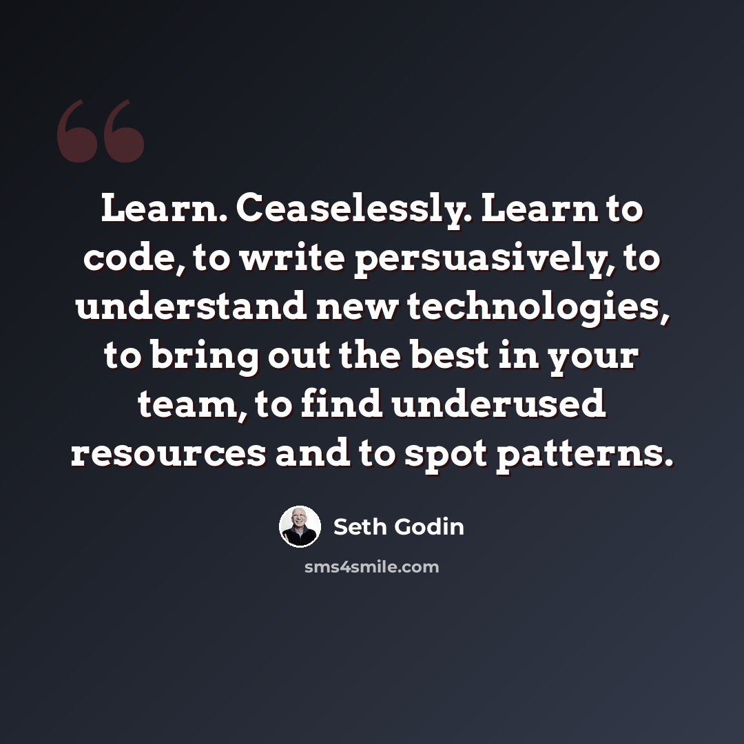 “Learn. Ceaselessly. Learn to code, to write persuasively, to understand new technologies, to bring out the best in your team, to find underused resources and to spot patterns.” quote by Seth Godin