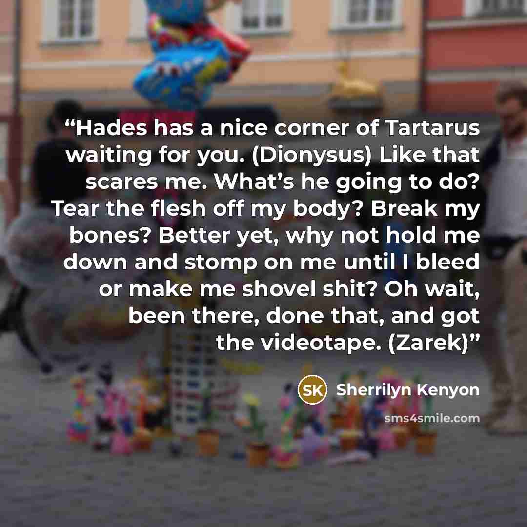 “Hades has a nice corner of Tartarus waiting for you. (Dionysus) Like that scares me. What’s he going to do? Tear the flesh off my body? Break my bones? Better yet, why not hold me down and stomp on me until I bleed or make me shovel shit? Oh wait, been there, done that, and got the videotape…” quote by Sherrilyn Kenyon