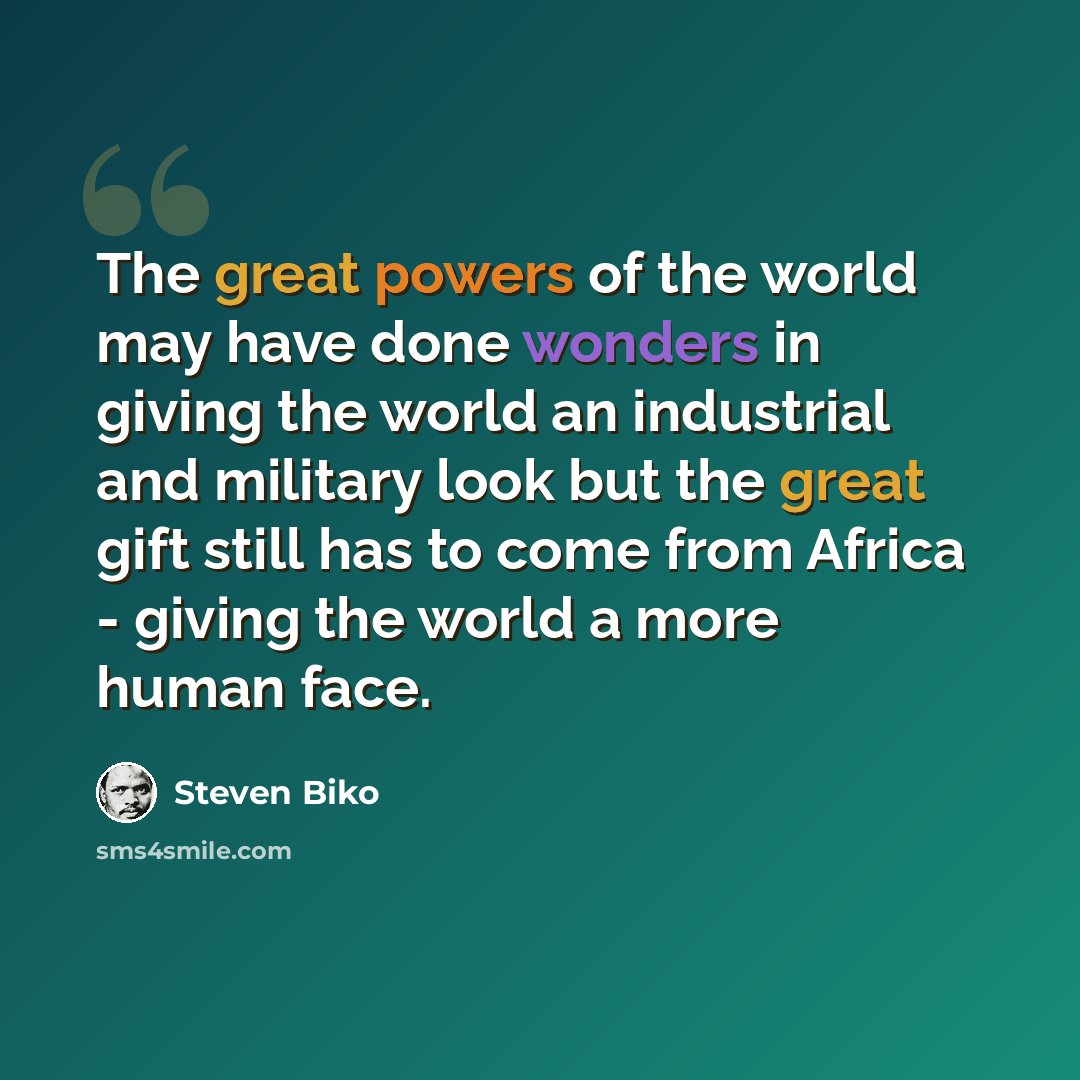 “The great powers of the world may have done wonders in giving the world an industrial and military look but the great gift still has to come from Africa - giving the world a more human face.” quote by Steven Biko