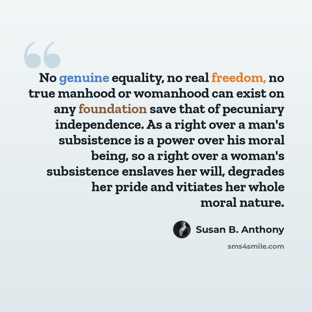 “No genuine equality, no real freedom, no true manhood or womanhood can exist on any foundation save that of pecuniary independence. As a right over a man's subsistence is a power over his moral being, so a right over a woman's subsistence enslaves her will, degrades her pride and vitiates her…” quote by Susan B. Anthony
