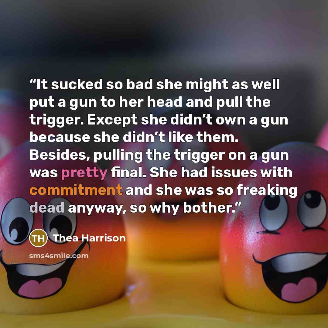 “It sucked so bad she might as well put a gun to her head and pull the trigger. Except she didn’t own a gun because she didn’t like them. Besides, pulling the trigger on a gun was pretty final. She had issues with commitment and she was so freaking dead anyway, so why bother.” quote by Thea Harrison
