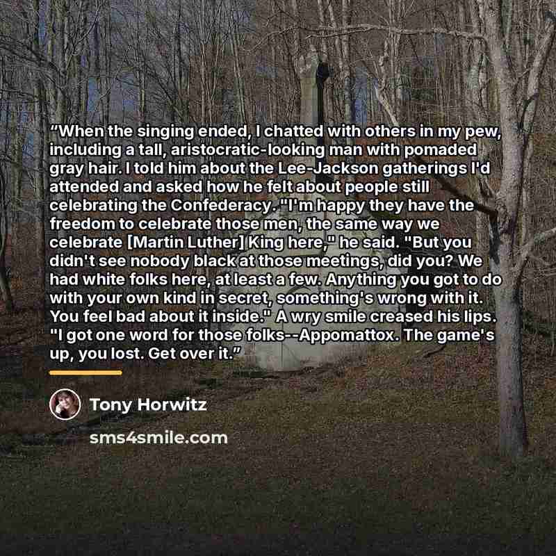 “When the singing ended, I chatted with others in my pew, including a tall, aristocratic-looking man with pomaded gray hair. I told him about the Lee-Jackson gatherings I'd attended and asked how he felt about people still celebrating the Confederacy. "I'm happy they have the freedom to celebrate…” quote by Tony Horwitz