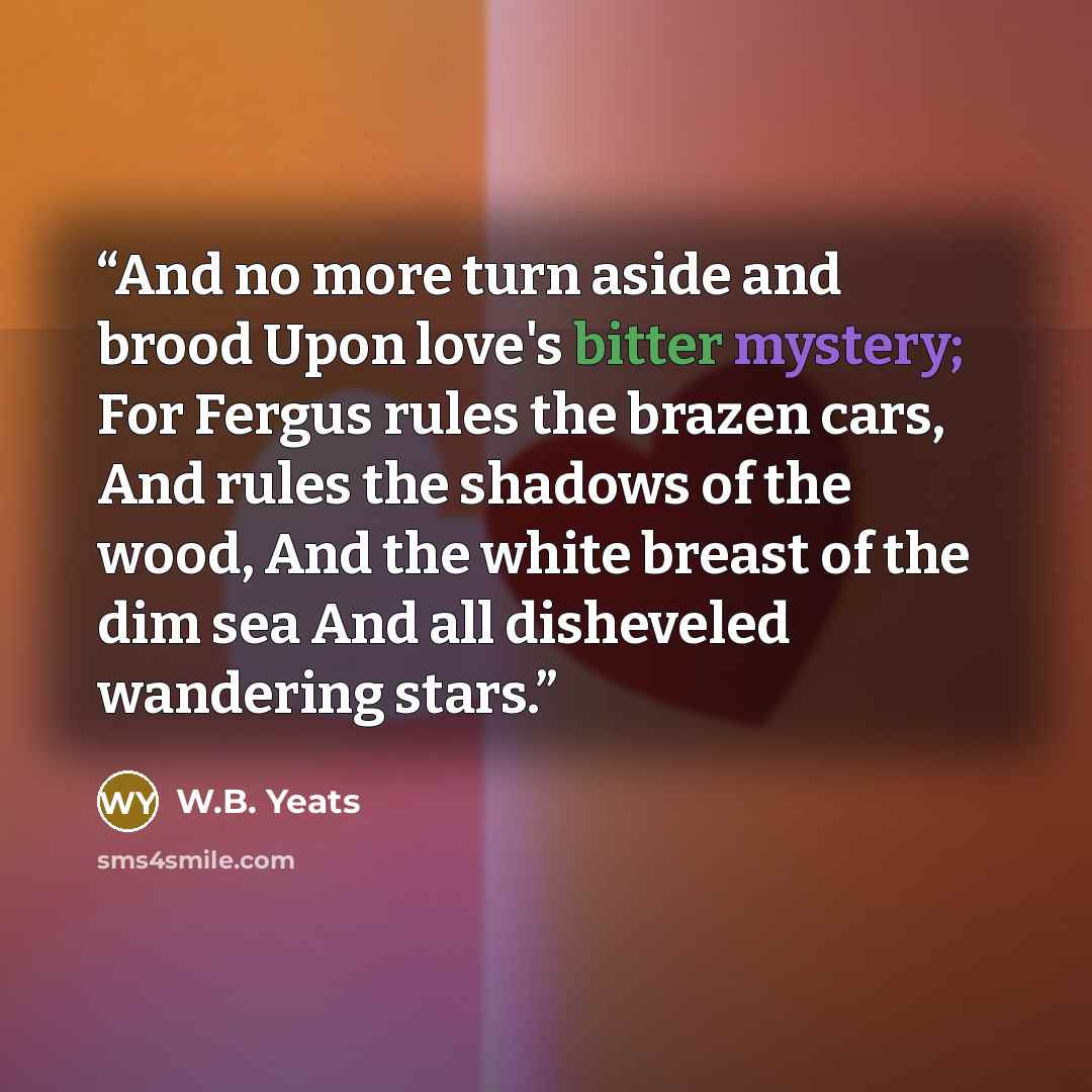 “And no more turn aside and brood Upon love's bitter mystery; For Fergus rules the brazen cars, And rules the shadows of the wood, And the white breast of the dim sea And all disheveled wandering stars.” quote by W.B. Yeats