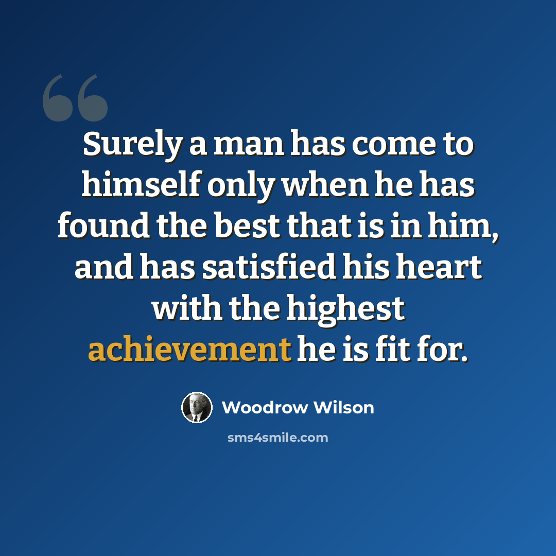 “Surely a man has come to himself only when he has found the best that is in him, and has satisfied his heart with the highest achievement he is fit for.” quote by Woodrow Wilson