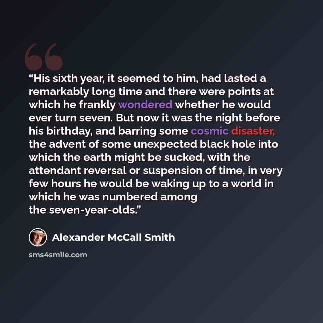 “His sixth year, it seemed to him, had lasted a remarkably long time and there were points at which he frankly wondered whether he would ever turn seven. But now it was the night before his birthday, and barring some cosmic disaster, the advent of some unexpected black hole into which the earth…” quote by Alexander McCall Smith