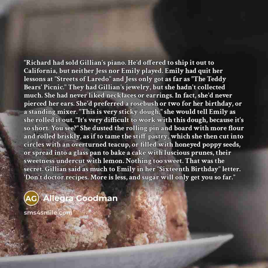 “Richard had sold Gillian's piano. He'd offered to ship it out to California, but neither Jess nor Emily played. Emily had quit her lessons at "Streets of Laredo" and Jess only got as far as "The Teddy Bears' Picnic." They had Gillian's jewelry, but she hadn't collected much. She had never liked…” quote by Allegra Goodman