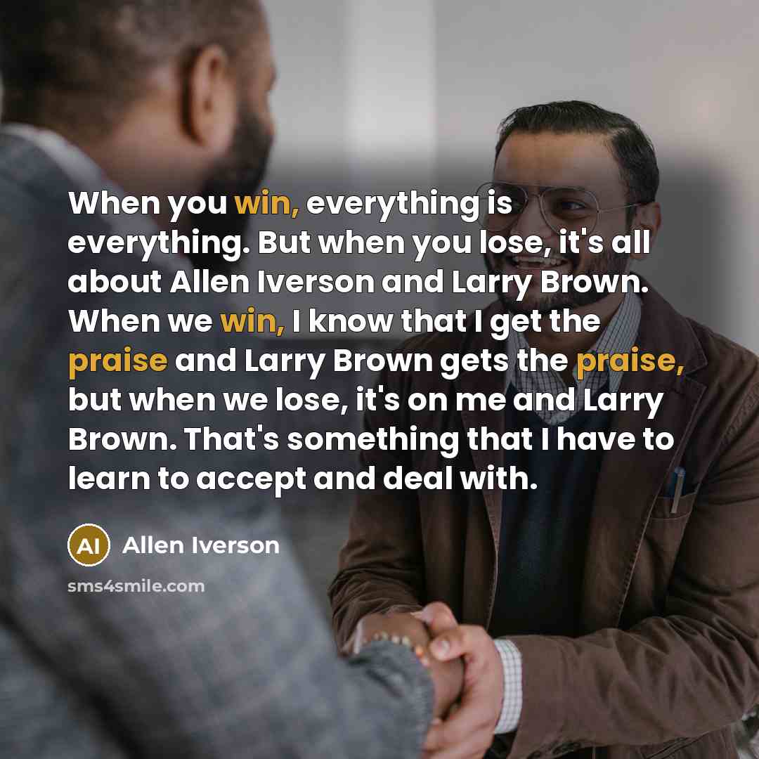 “When you win, everything is everything. But when you lose, it's all about Allen Iverson and Larry Brown. When we win, I know that I get the praise and Larry Brown gets the praise, but when we lose, it's on me and Larry Brown. That's something that I have to learn to accept and deal with.” quote by Allen Iverson