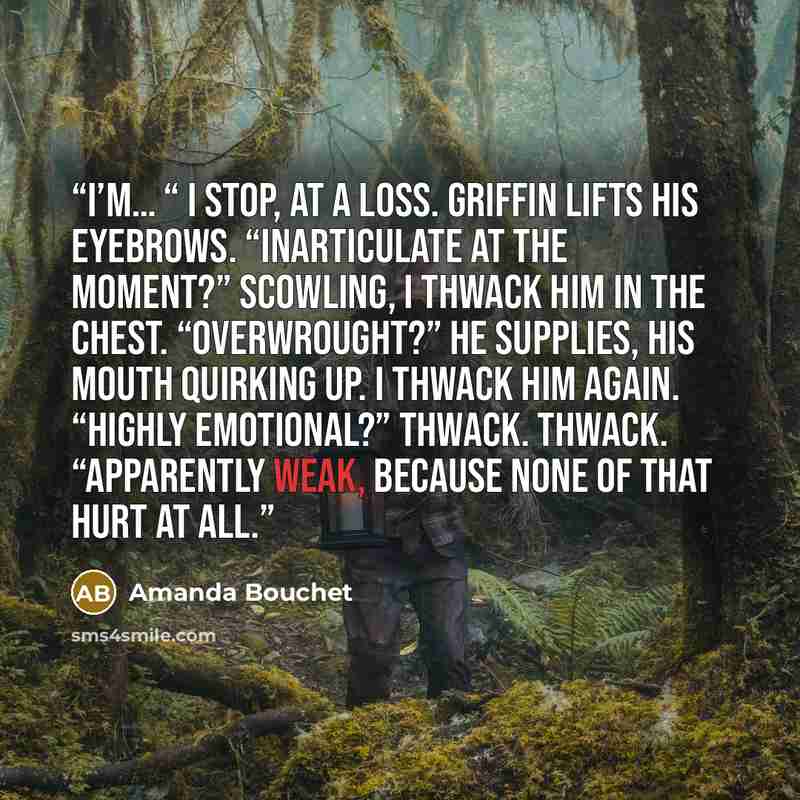 “I’m… “ I stop, at a loss. Griffin lifts his eyebrows. “Inarticulate at the moment?” Scowling, I thwack him in the chest. “Overwrought?” he supplies, his mouth quirking up. I thwack him again. “Highly emotional?” Thwack. Thwack. “Apparently weak, because none of that hurt at all.” quote by Amanda Bouchet