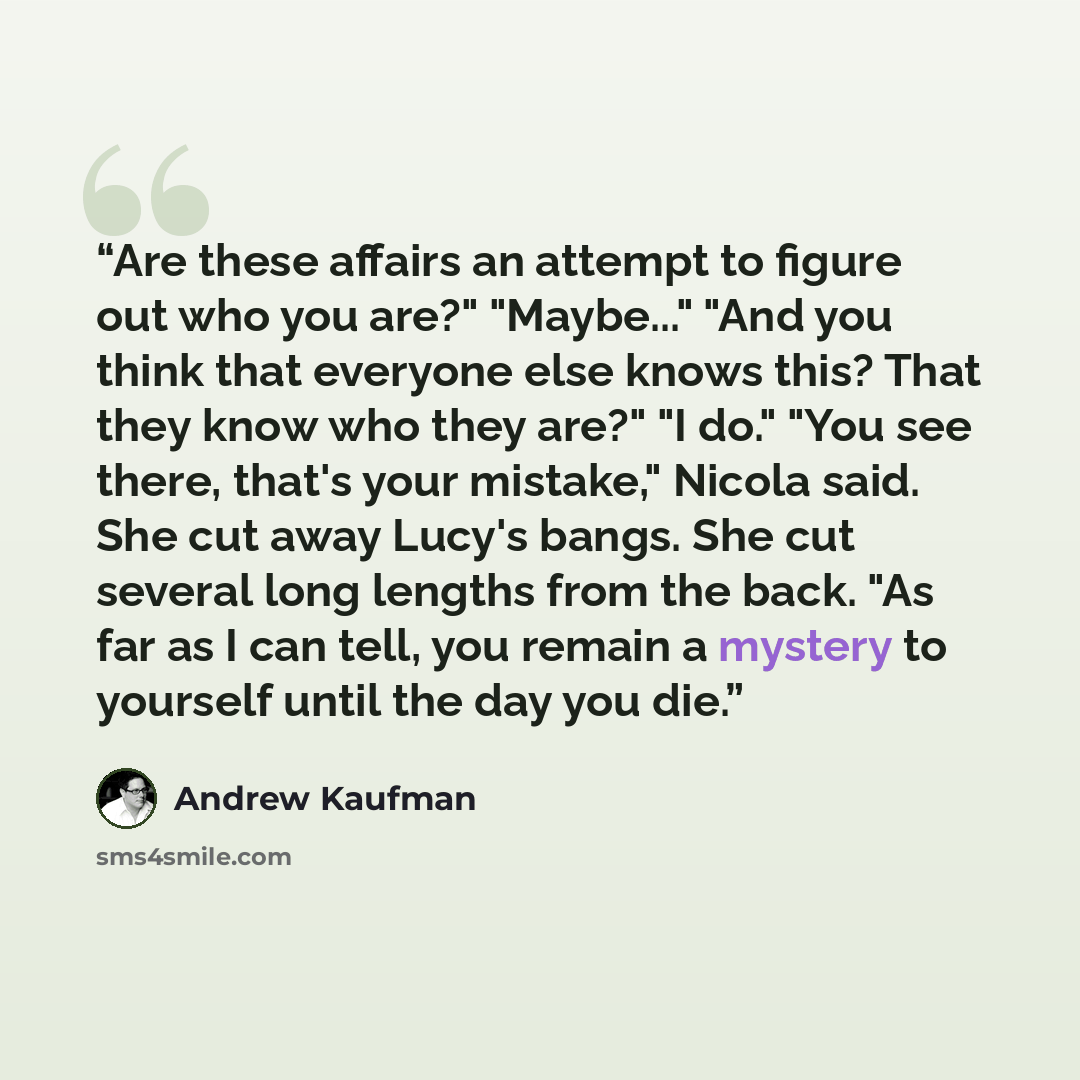 “Are these affairs an attempt to figure out who you are?" "Maybe..." "And you think that everyone else knows this? That they know who they are?" "I do." "You see there, that's your mistake," Nicola said. She cut away Lucy's bangs. She cut several long lengths from the back. "As far as I can tell…” quote by Andrew Kaufman