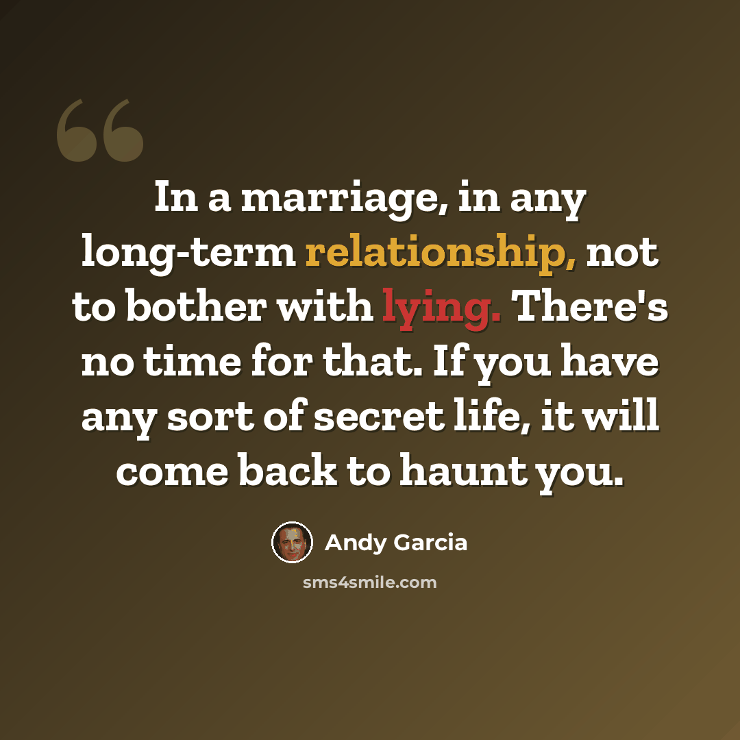 “In a marriage, in any long-term relationship, not to bother with lying. There's no time for that. If you have any sort of secret life, it will come back to haunt you.” quote by Andy Garcia
