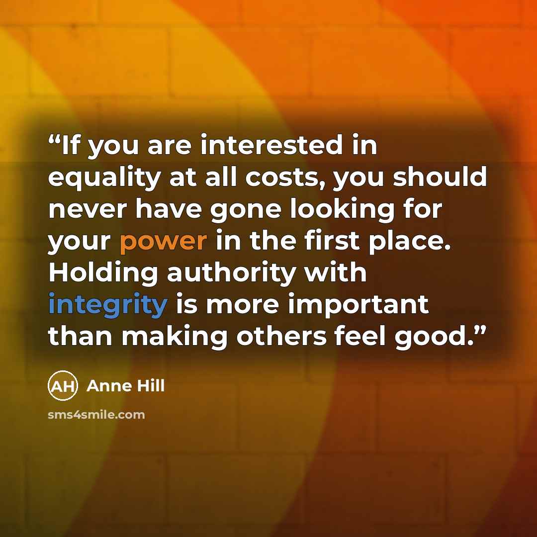 “If you are interested in equality at all costs, you should never have gone looking for your power in the first place. Holding authority with integrity is more important than making others feel good.” quote by Anne Hill
