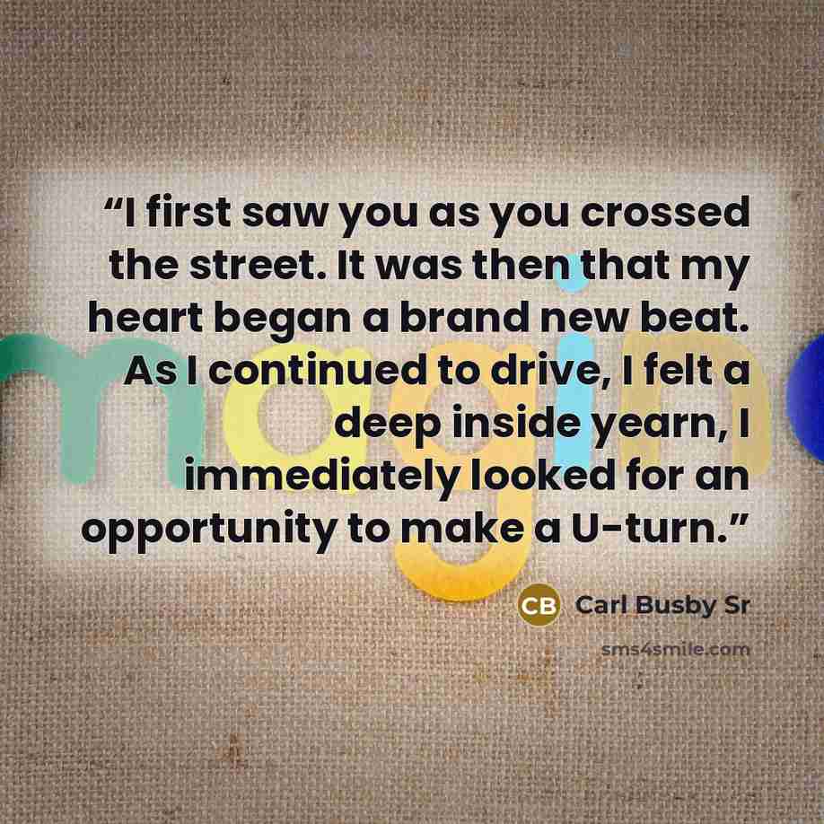 “I first saw you as you crossed the street. It was then that my heart began a brand new beat. As I continued to drive, I felt a deep inside yearn, I immediately looked for an opportunity to make a U-turn.” quote by Carl Busby Sr