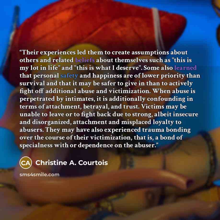 “Their experiences led them to create assumptions about others and related beliefs about themselves such as "this is my lot in life" and "this is what I deserve". Some also learned that personal safety and happiness are of lower priority than survival and that it may be safer to give in than to…” quote by Christine A. Courtois