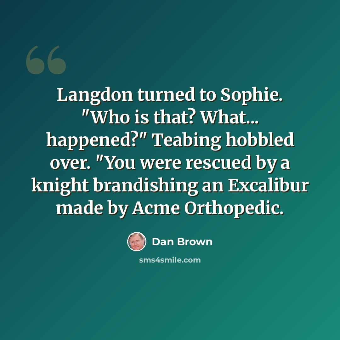 “Langdon turned to Sophie. "Who is that? What... happened?" Teabing hobbled over. "You were rescued by a knight brandishing an Excalibur made by Acme Orthopedic.” quote by Dan Brown