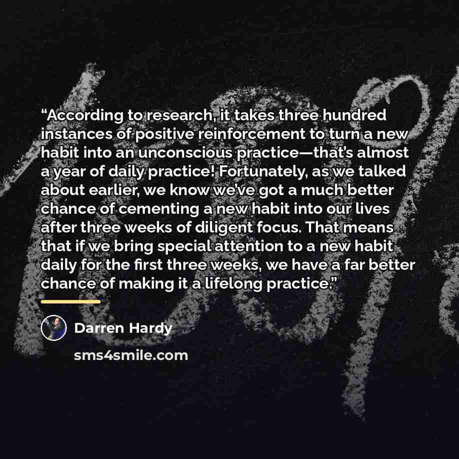 “According to research, it takes three hundred instances of positive reinforcement to turn a new habit into an unconscious practice—that’s almost a year of daily practice! Fortunately, as we talked about earlier, we know we’ve got a much better chance of cementing a new habit into our lives after…” quote by Darren Hardy