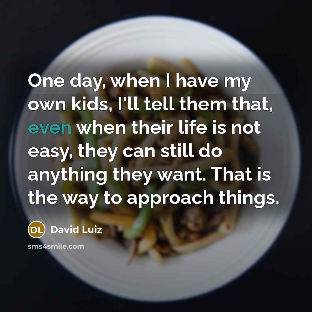 “One day, when I have my own kids, I'll tell them that, even when their life is not easy, they can still do anything they want. That is the way to approach things.” quote by David Luiz