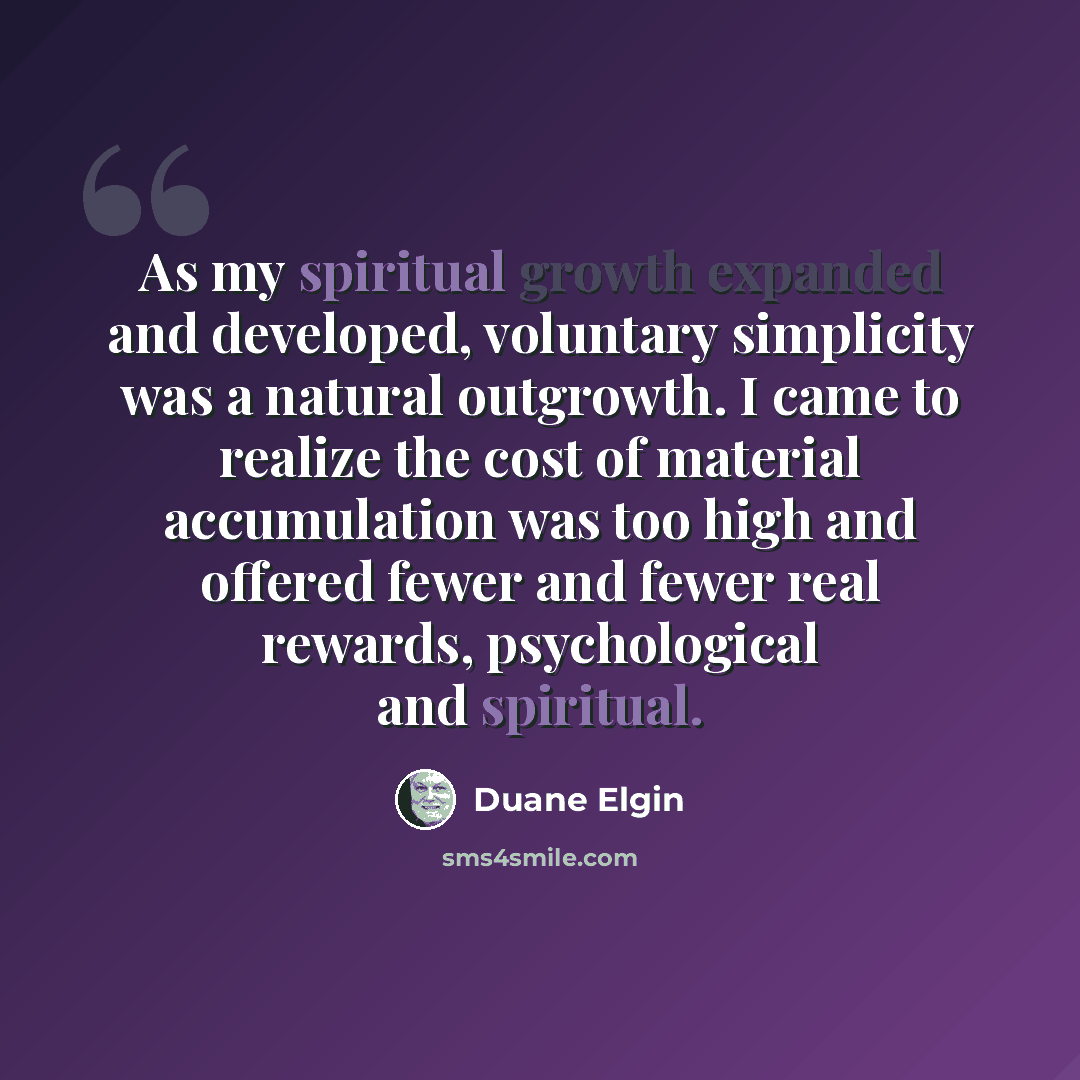 “As my spiritual growth expanded and developed, voluntary simplicity was a natural outgrowth. I came to realize the cost of material accumulation was too high and offered fewer and fewer real rewards, psychological and spiritual.” quote by Duane Elgin
