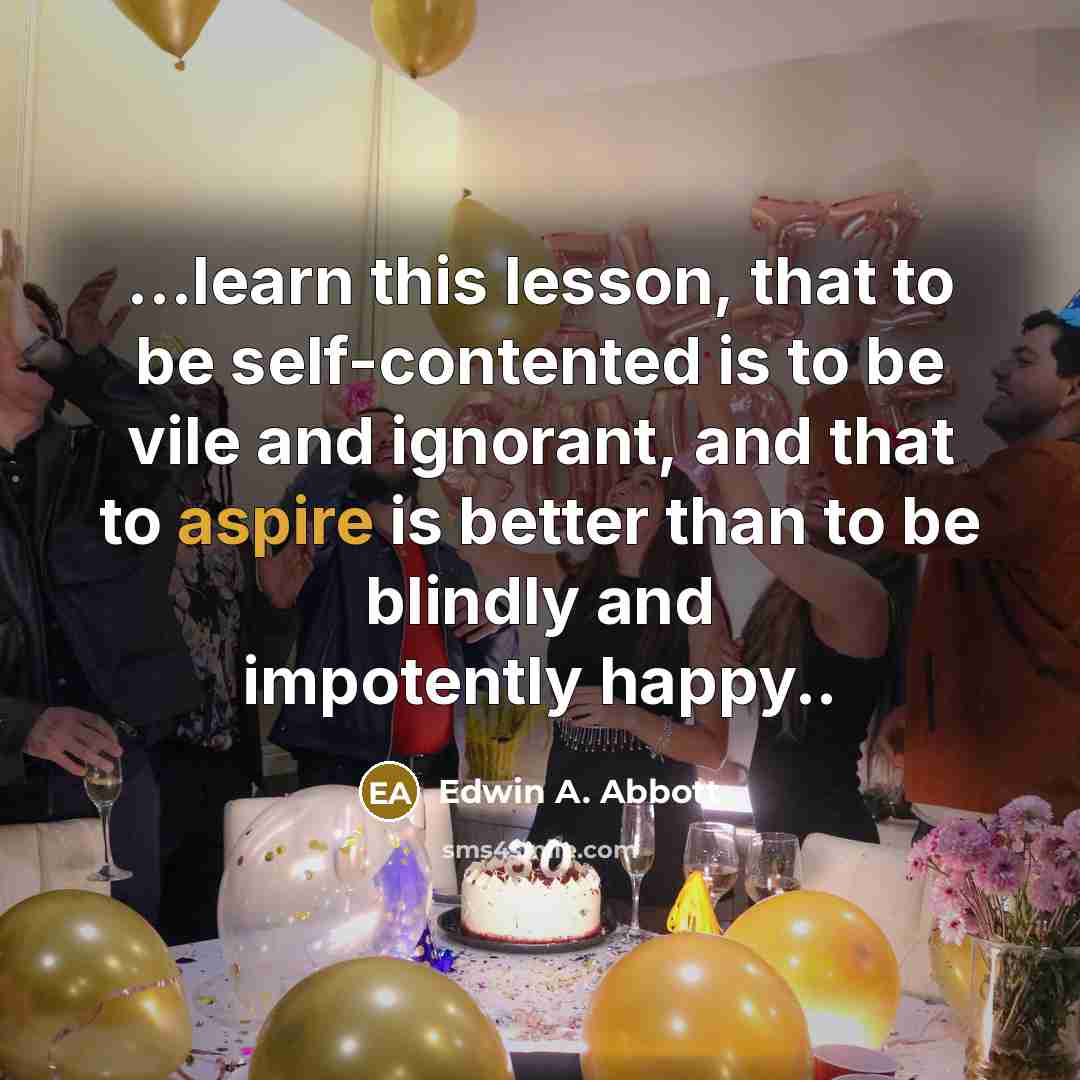 “...learn this lesson, that to be self-contented is to be vile and ignorant, and that to aspire is better than to be blindly and impotently happy..” quote by Edwin A. Abbott