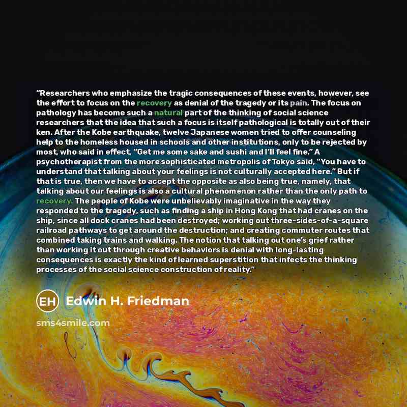 “Researchers who emphasize the tragic consequences of these events, however, see the effort to focus on the recovery as denial of the tragedy or its pain. The focus on pathology has become such a natural part of the thinking of social science researchers that the idea that such a focus is itself…” quote by Edwin H. Friedman