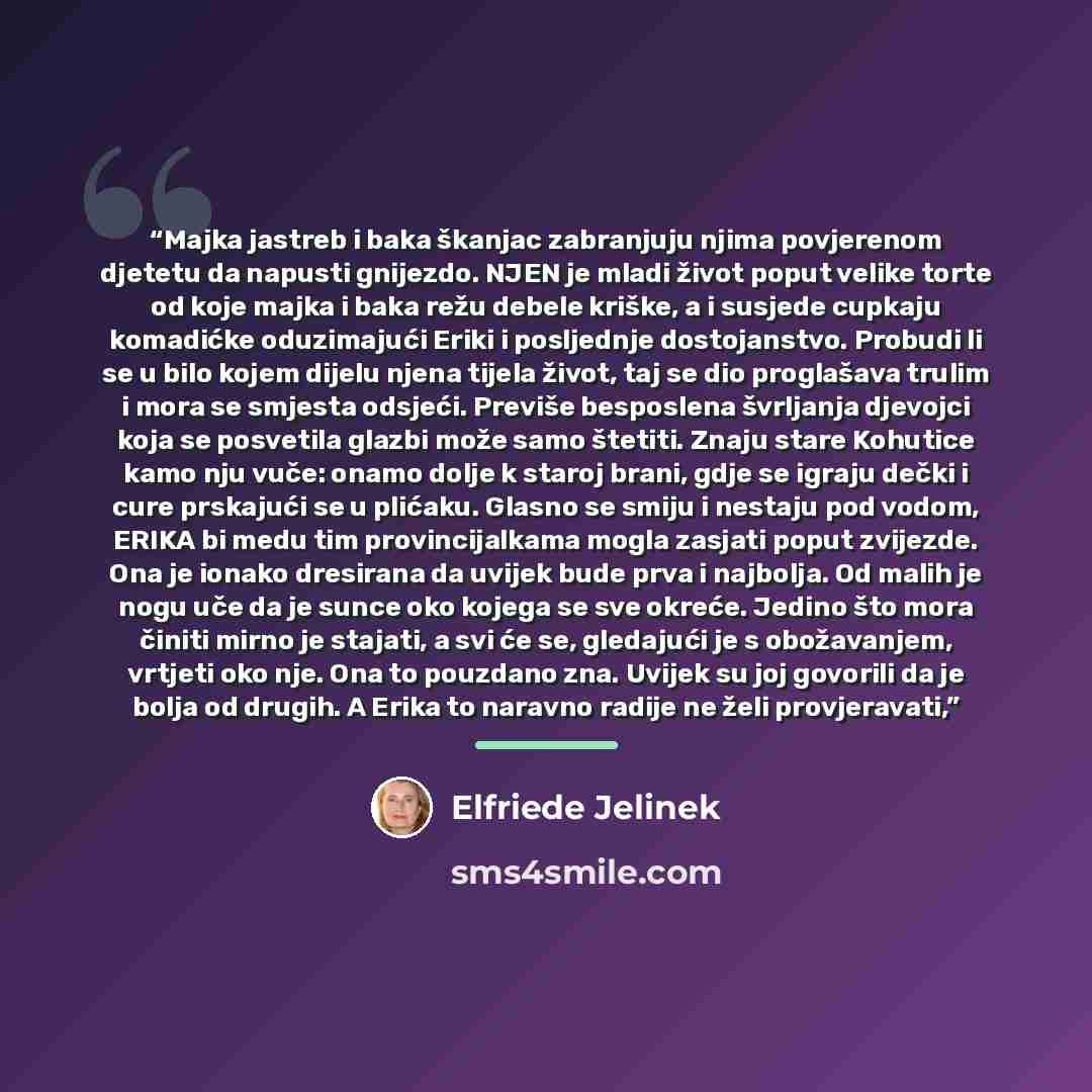“Majka jastreb i baka škanjac zabranjuju njima povjerenom djetetu da napusti gnijezdo. NJEN je mladi život poput velike torte od koje majka i baka režu debele kriške, a i susjede cupkaju komadićke oduzimajući Eriki i posljednje dostojanstvo. Probudi li se u bilo kojem dijelu njena tijela život, taj…” quote by Elfriede Jelinek