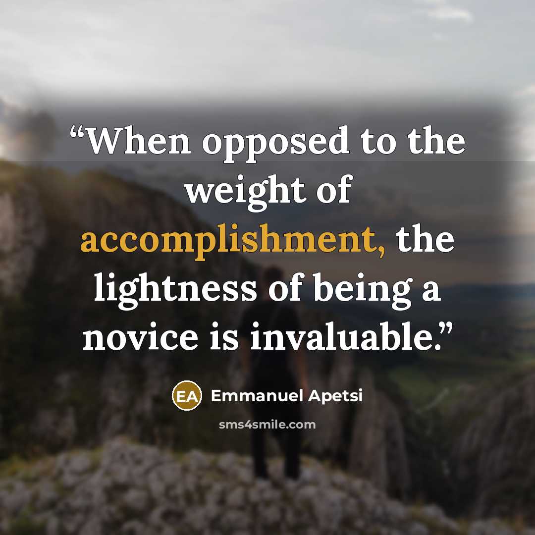 “When opposed to the weight of accomplishment, the lightness of being a novice is invaluable.” quote by Emmanuel Apetsi