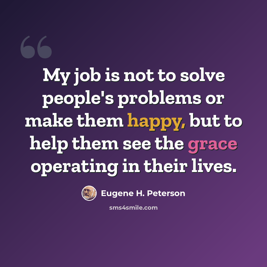 “My job is not to solve people's problems or make them happy, but to help them see the grace operating in their lives.” quote by Eugene H. Peterson