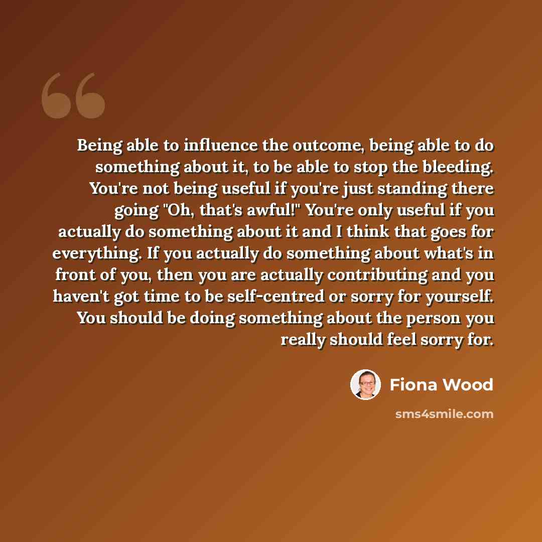 “Being able to influence the outcome, being able to do something about it, to be able to stop the bleeding. You're not being useful if you're just standing there going "Oh, that's awful!" You're only useful if you actually do something about it and I think that goes for everything. If you actually…” quote by Fiona Wood