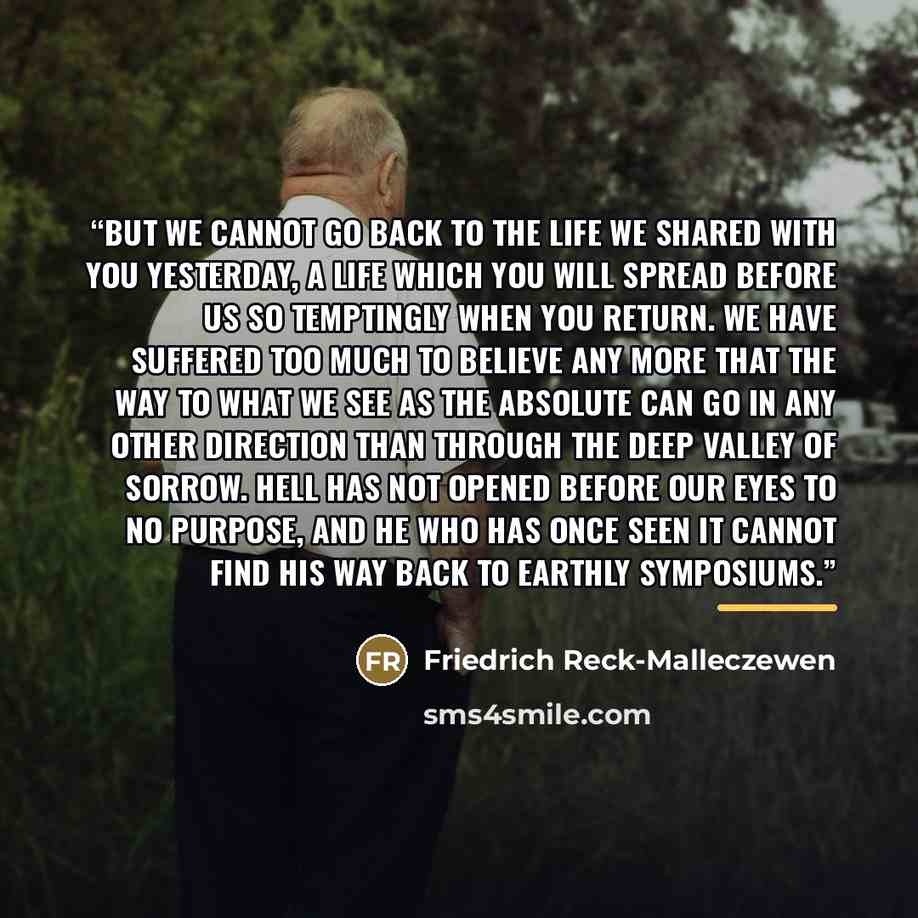 “But we cannot go back to the life we shared with you yesterday, a life which you will spread before us so temptingly when you return. We have suffered too much to believe any more that the way to what we see as the Absolute can go in any other direction than through the deep valley of sorrow. Hell…” quote by Friedrich Reck-Malleczewen