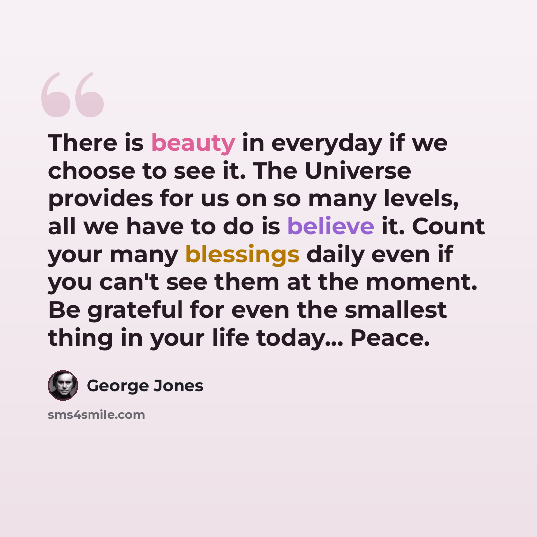 “There is beauty in everyday if we choose to see it. The Universe provides for us on so many levels, all we have to do is believe it. Count your many blessings daily even if you can't see them at the moment. Be grateful for even the smallest thing in your life today... Peace.” quote by George Jones