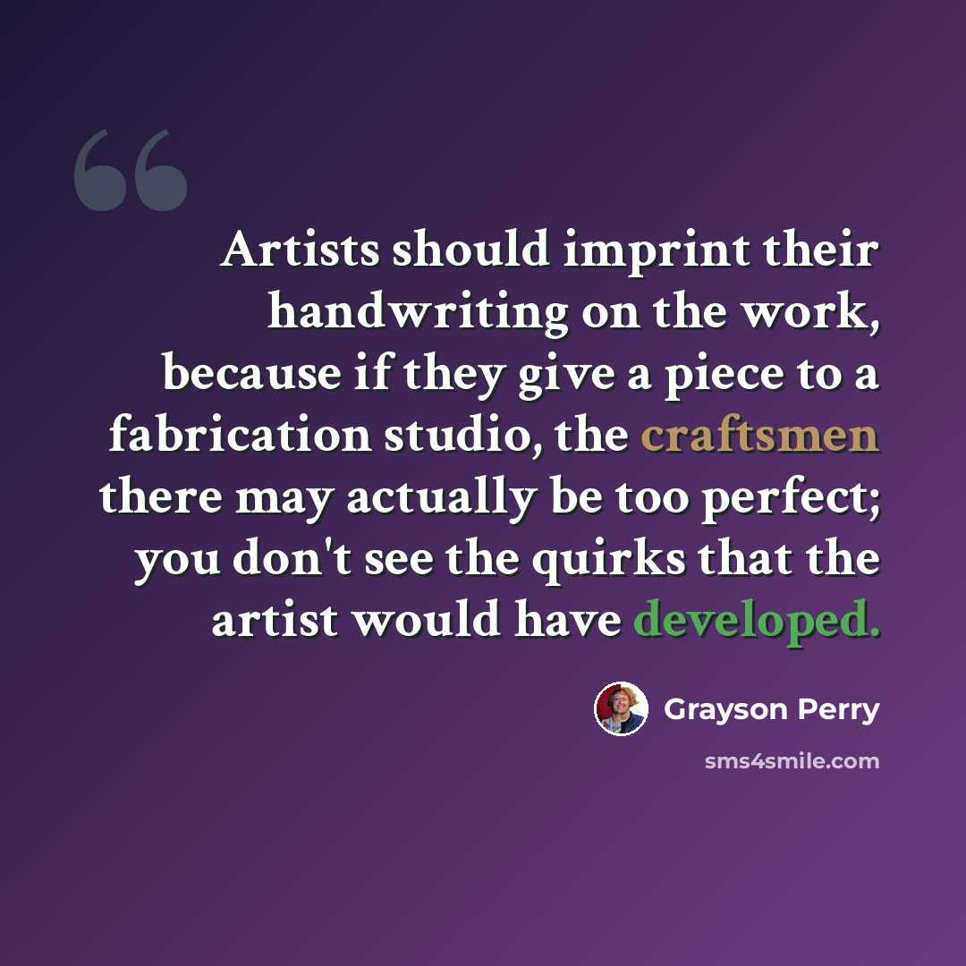 “Artists should imprint their handwriting on the work, because if they give a piece to a fabrication studio, the craftsmen there may actually be too perfect; you don't see the quirks that the artist would have developed.” quote by Grayson Perry