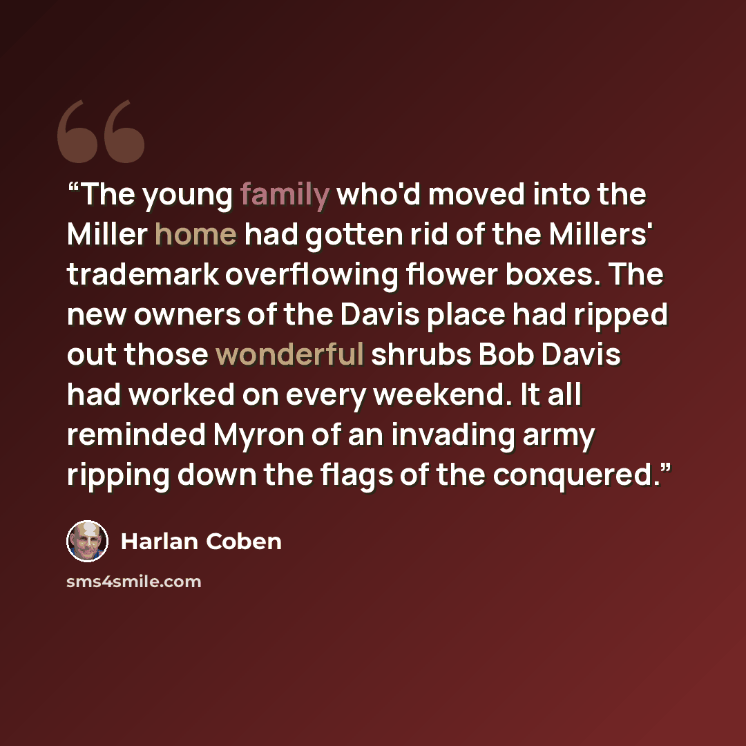 “The young family who'd moved into the Miller home had gotten rid of the Millers' trademark overflowing flower boxes. The new owners of the Davis place had ripped out those wonderful shrubs Bob Davis had worked on every weekend. It all reminded Myron of an invading army ripping down the flags of…” quote by Harlan Coben