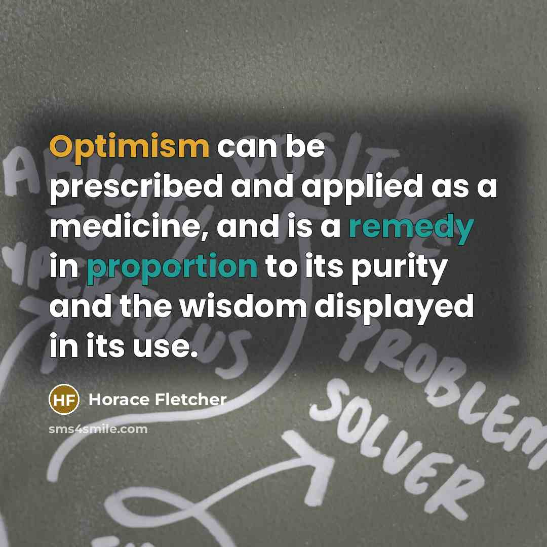 “Optimism can be prescribed and applied as a medicine, and is a remedy in proportion to its purity and the wisdom displayed in its use.” quote by Horace Fletcher