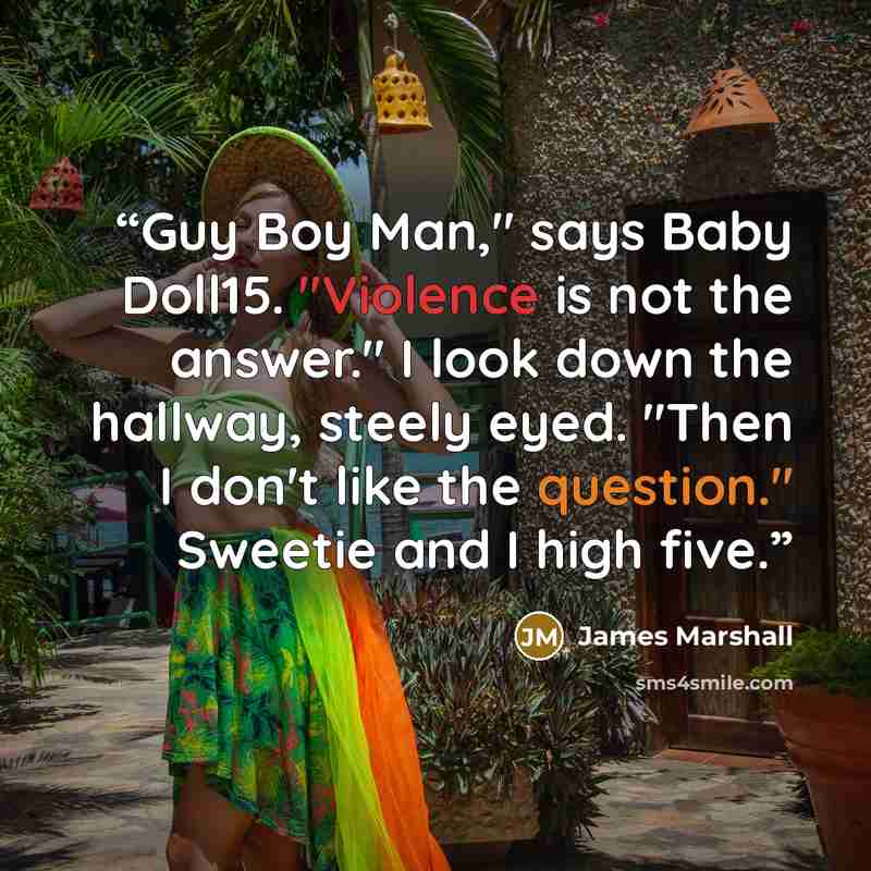 “Guy Boy Man," says Baby Doll15. "Violence is not the answer." I look down the hallway, steely eyed. "Then I don't like the question." Sweetie and I high five.” quote by James Marshall