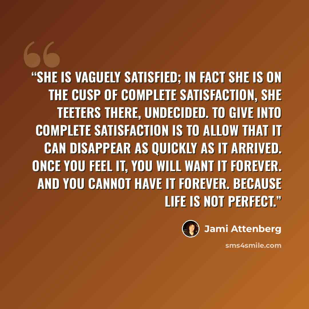 “She is vaguely satisfied; in fact she is on the cusp of complete satisfaction, she teeters there, undecided. To give into complete satisfaction is to allow that it can disappear as quickly as it arrived. Once you feel it, you will want it forever. And you cannot have it forever. Because life is…” quote by Jami Attenberg