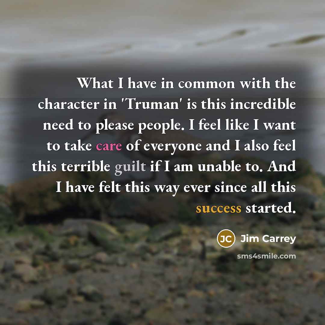 “What I have in common with the character in 'Truman' is this incredible need to please people. I feel like I want to take care of everyone and I also feel this terrible guilt if I am unable to. And I have felt this way ever since all this success started.” quote by Jim Carrey