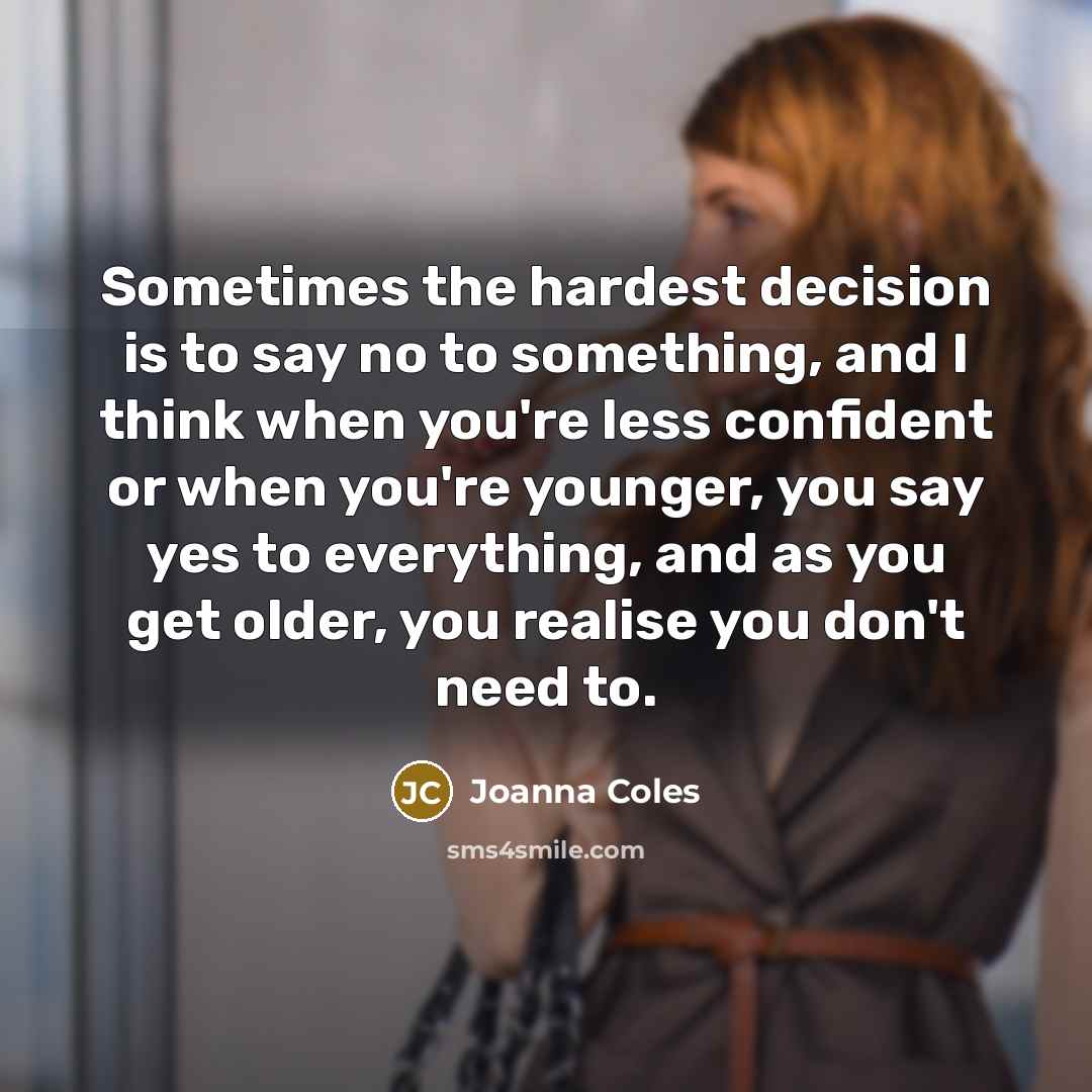 “Sometimes the hardest decision is to say no to something, and I think when you're less confident or when you're younger, you say yes to everything, and as you get older, you realise you don't need to.” quote by Joanna Coles