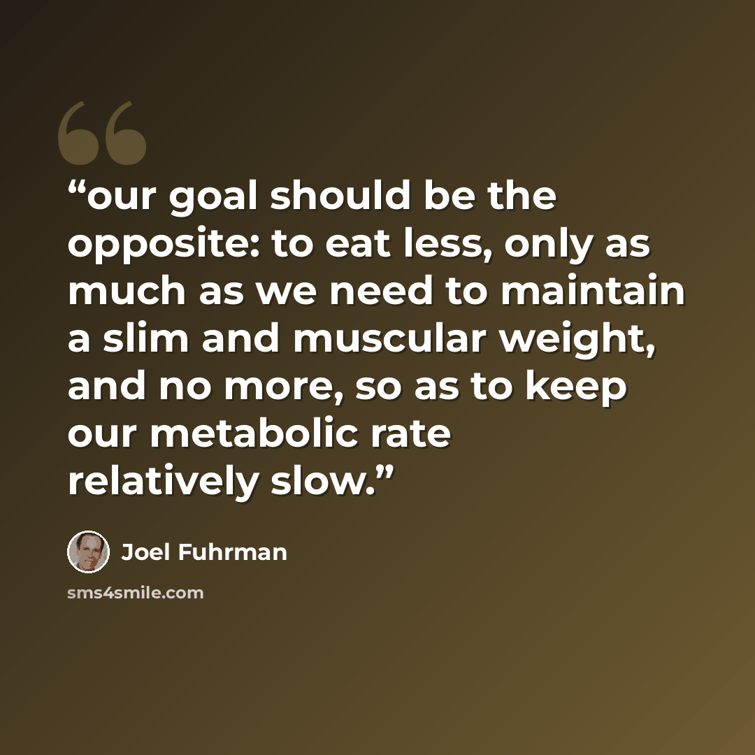 “our goal should be the opposite: to eat less, only as much as we need to maintain a slim and muscular weight, and no more, so as to keep our metabolic rate relatively slow.” quote by Joel Fuhrman