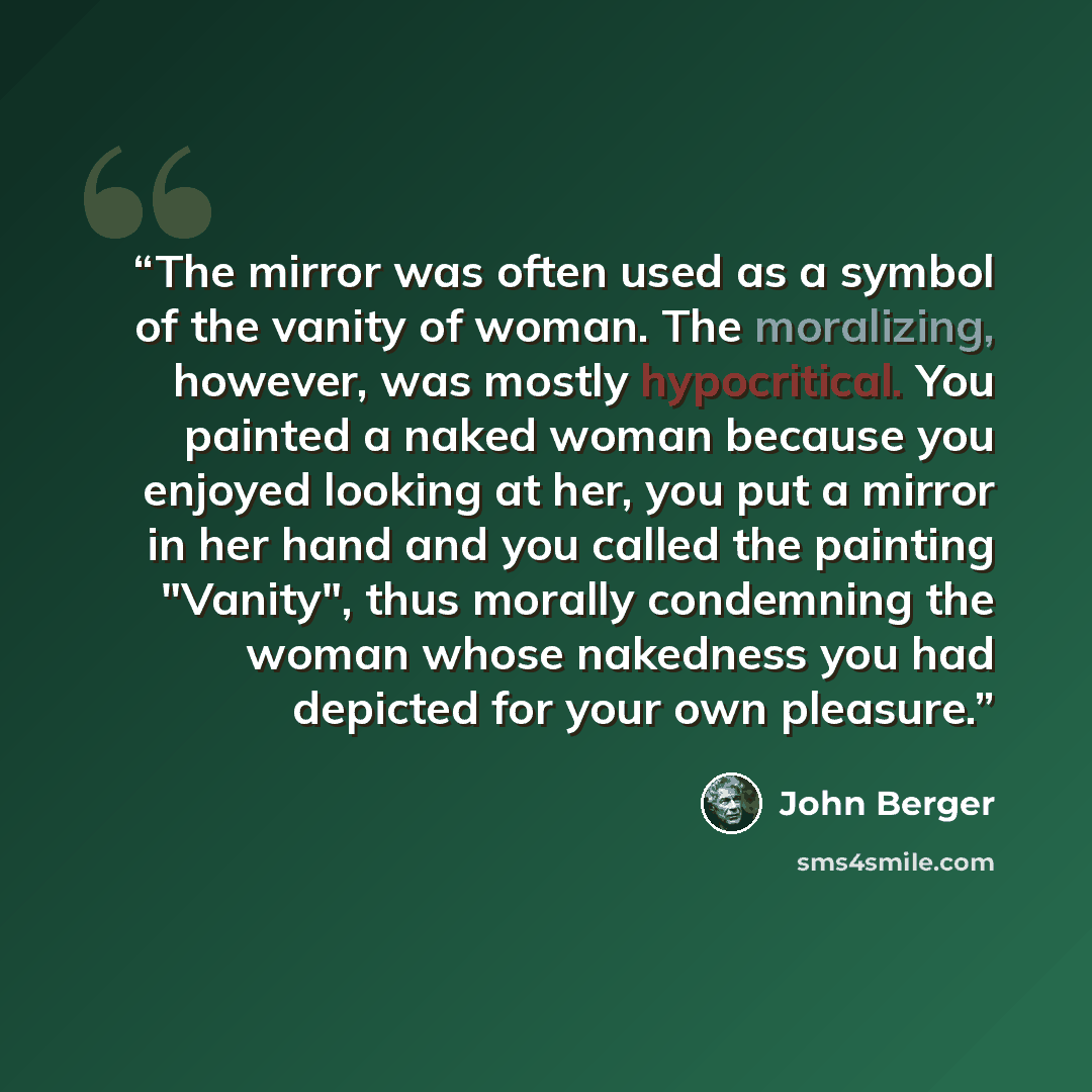 “The mirror was often used as a symbol of the vanity of woman. The moralizing, however, was mostly hypocritical. You painted a naked woman because you enjoyed looking at her, you put a mirror in her hand and you called the painting "Vanity", thus morally condemning the woman whose nakedness you had…” quote by John Berger