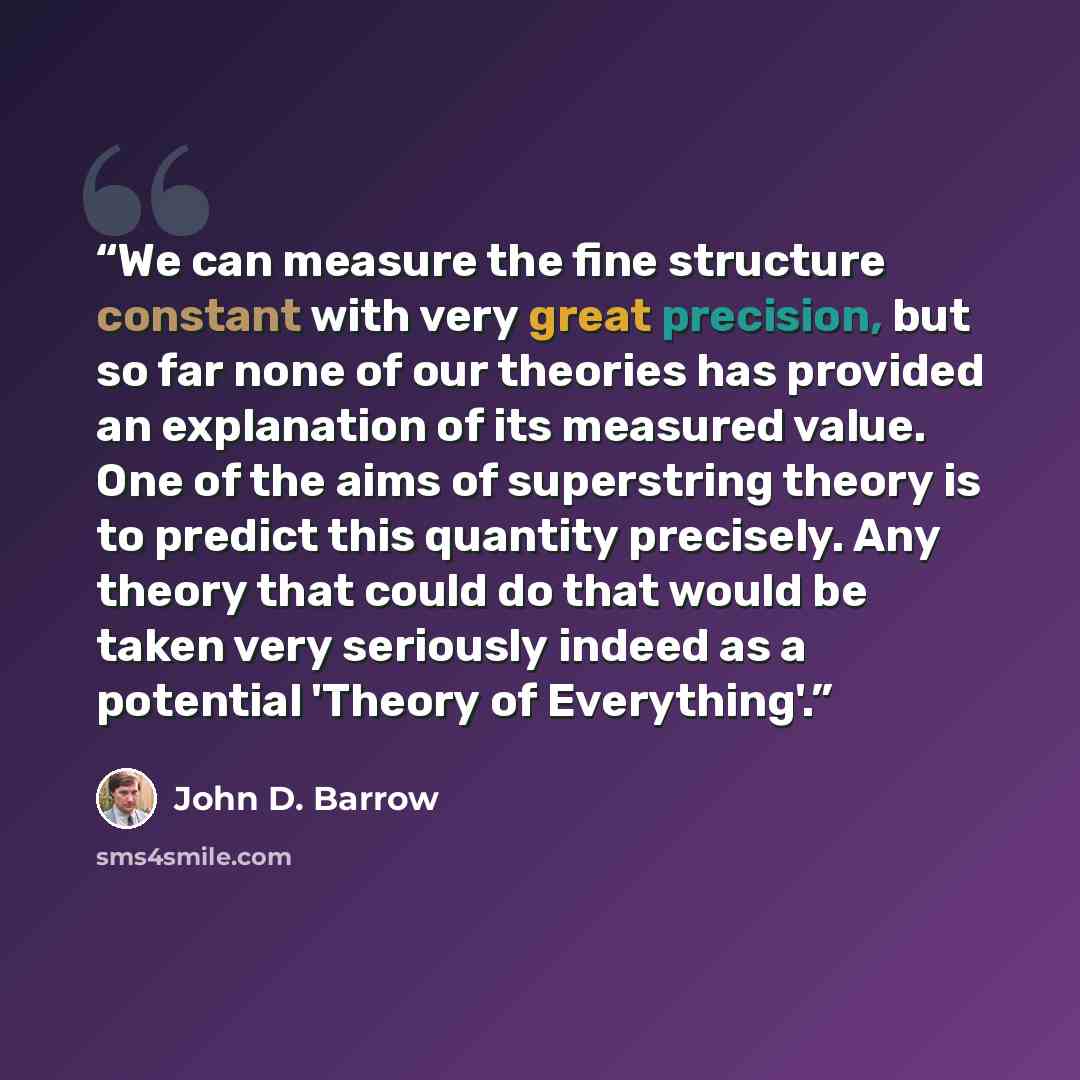 “We can measure the fine structure constant with very great precision, but so far none of our theories has provided an explanation of its measured value. One of the aims of superstring theory is to predict this quantity precisely. Any theory that could do that would be taken very seriously indeed…” quote by John D. Barrow
