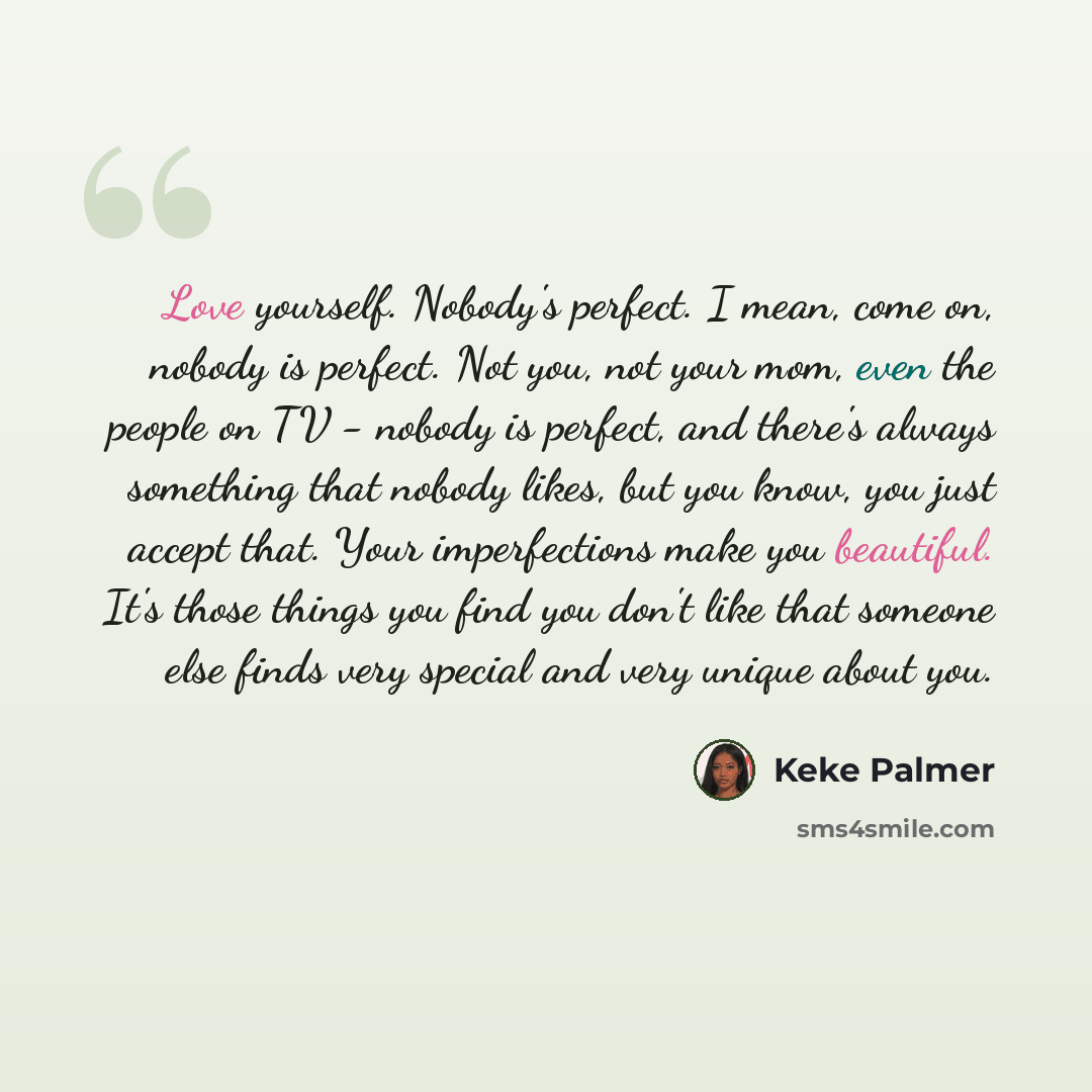 “Love yourself. Nobody's perfect. I mean, come on, nobody is perfect. Not you, not your mom, even the people on TV - nobody is perfect, and there's always something that nobody likes, but you know, you just accept that. Your imperfections make you beautiful. It's those things you find you don't…” quote by Keke Palmer