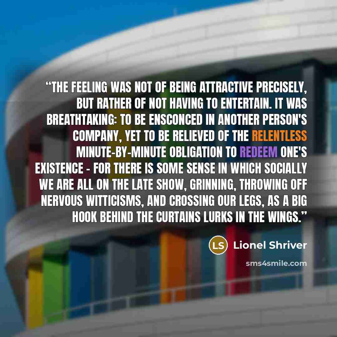 “The feeling was not of being attractive precisely, but rather of not having to entertain. It was breathtaking: to be ensconced in another person's company, yet to be relieved of the relentless minute-by-minute obligation to redeem one's existence - for there is some sense in which socially we are…” quote by Lionel Shriver