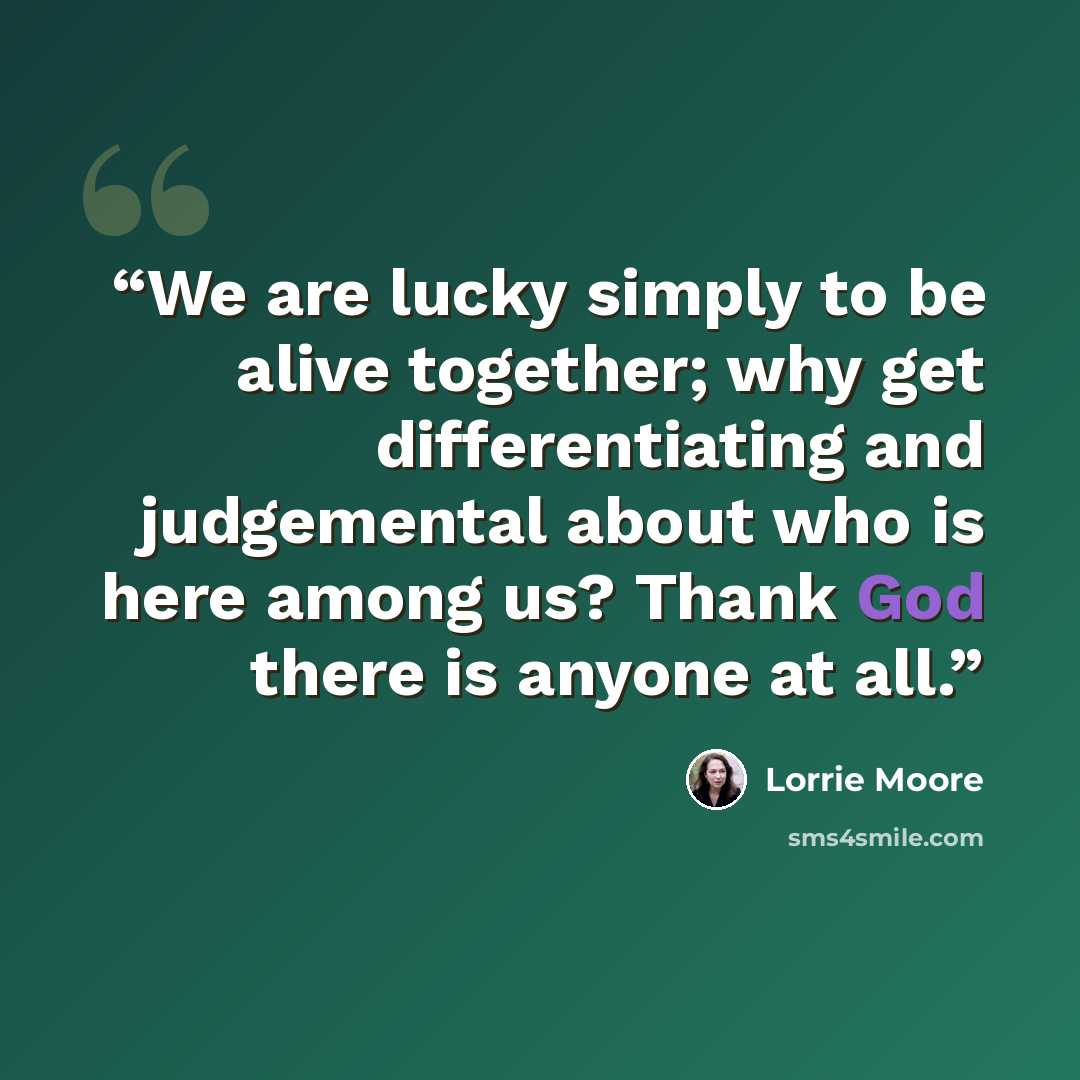 “We are lucky simply to be alive together; why get differentiating and judgemental about who is here among us? Thank God there is anyone at all.” quote by Lorrie Moore
