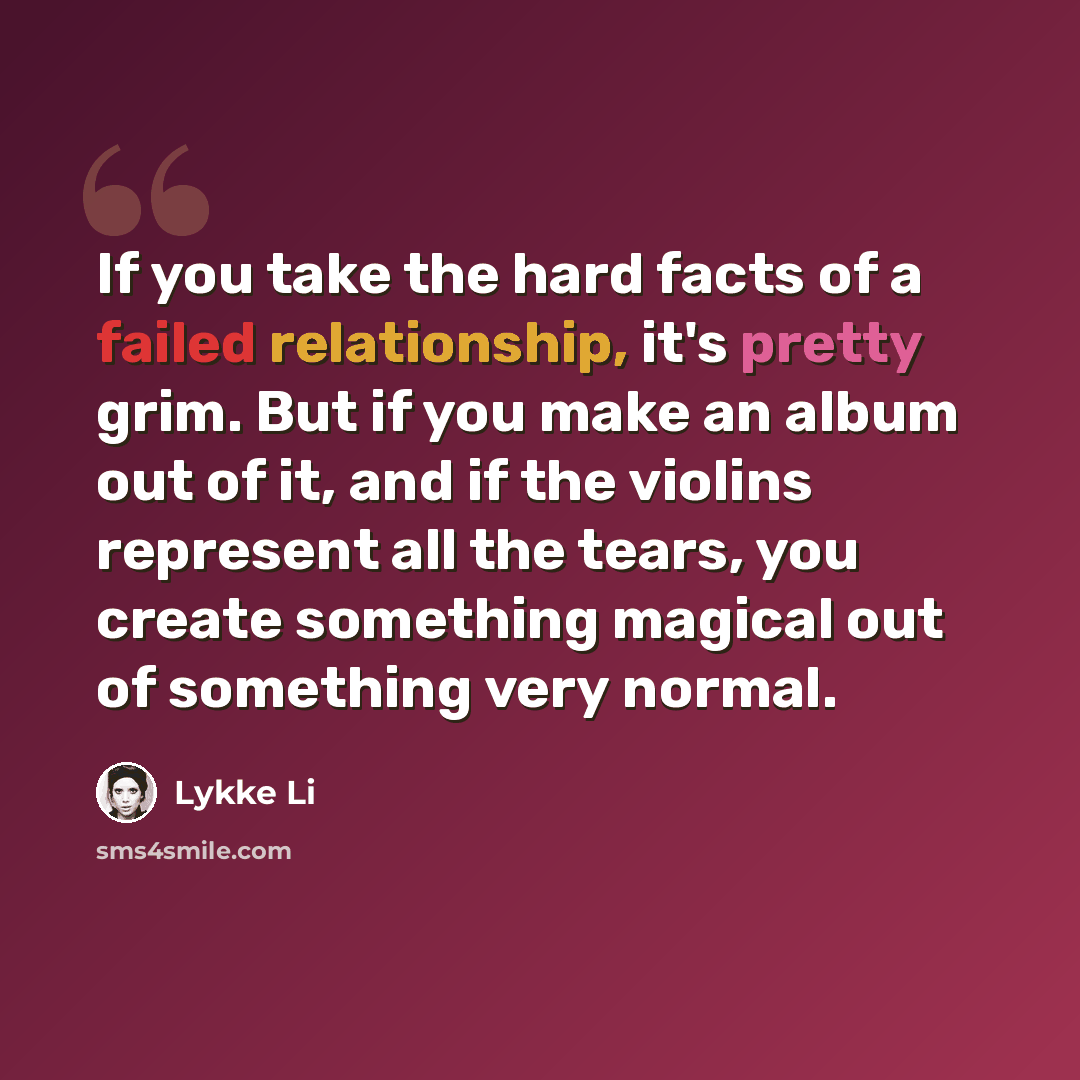 “If you take the hard facts of a failed relationship, it's pretty grim. But if you make an album out of it, and if the violins represent all the tears, you create something magical out of something very normal.” quote by Lykke Li