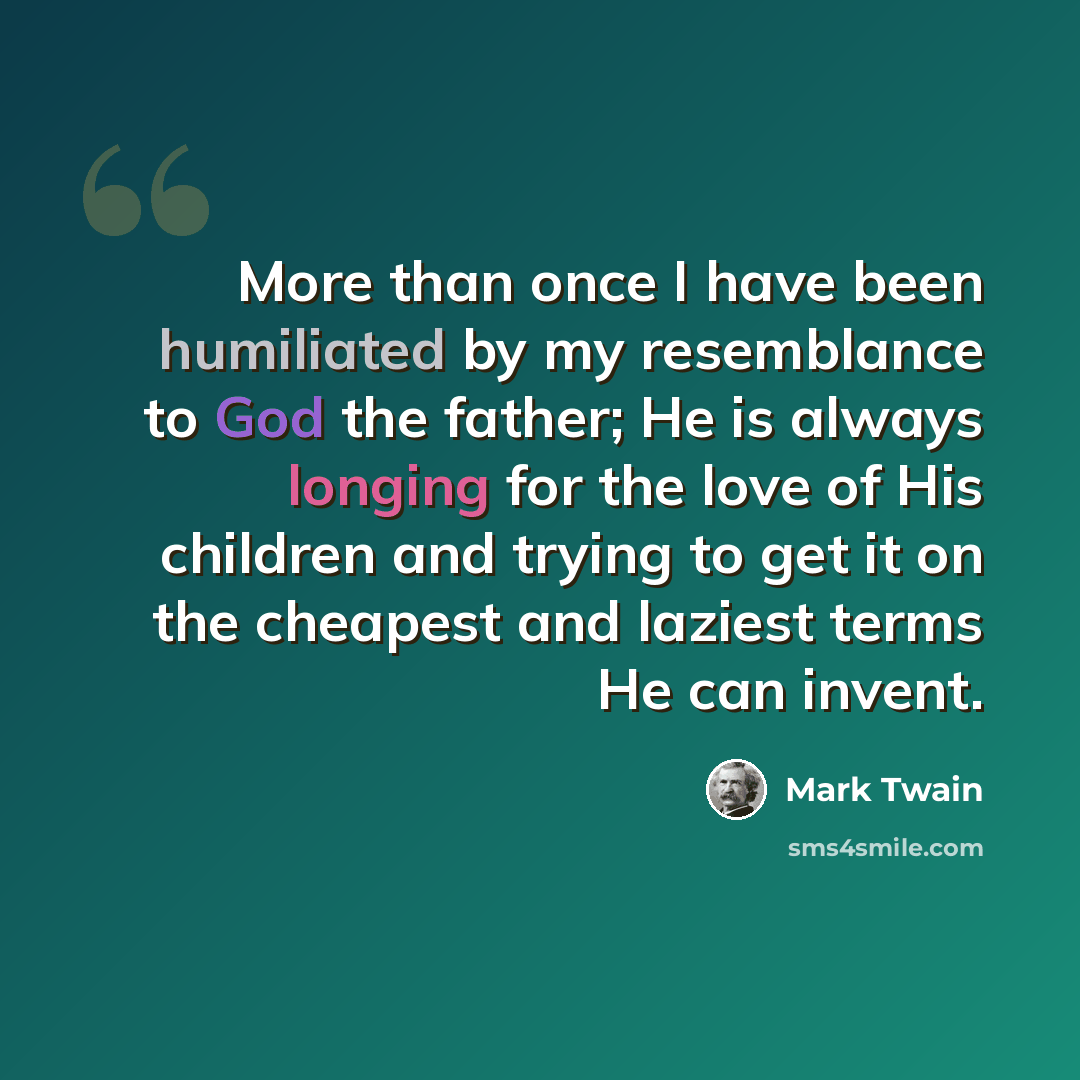 “More than once I have been humiliated by my resemblance to God the father; He is always longing for the love of His children and trying to get it on the cheapest and laziest terms He can invent.” quote by Mark Twain